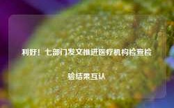 利好！七部门发文推进医疗机构检查检验结果互认